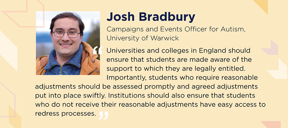 Josh Bradbury says: Universities and colleges in England should ensure that students are made aware of the support to which they are legally entitled. Importantly, students who require reasonable adjustments should be assessed promptly and agreed adjustments put into place swiftly. Institutions should also ensure that students who do not receive their reasonable adjustments have easy access to redress processes.